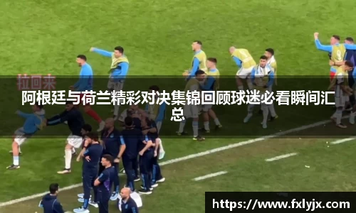 阿根廷与荷兰精彩对决集锦回顾球迷必看瞬间汇总